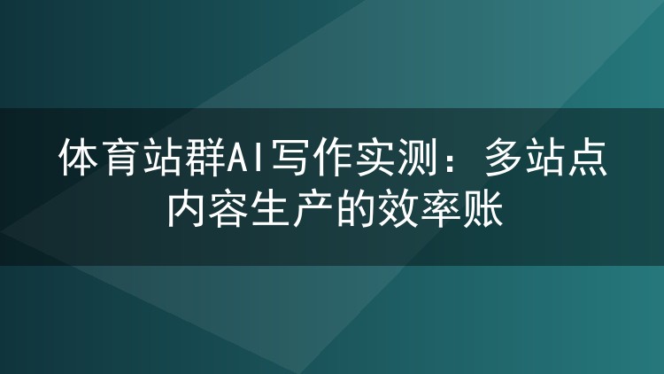 体育站群AI写作实测:多站点内容生产的效率账