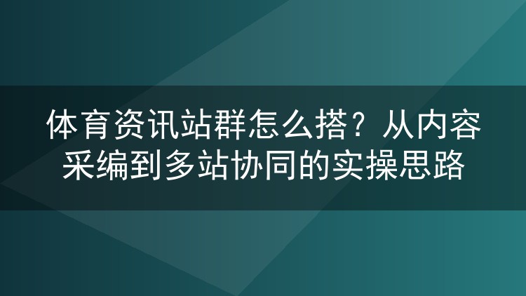 体育资讯站群怎么搭？从内容采编到多站协同的实操思路