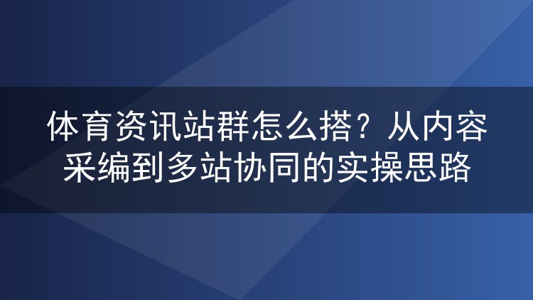 体育资讯站群怎么搭?从内容采编到多站协同的实操思路