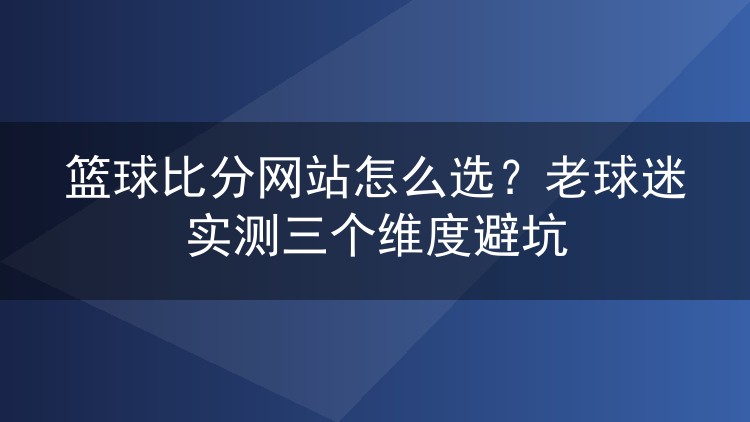 篮球比分网站怎么选?老球迷实测三个维度避坑