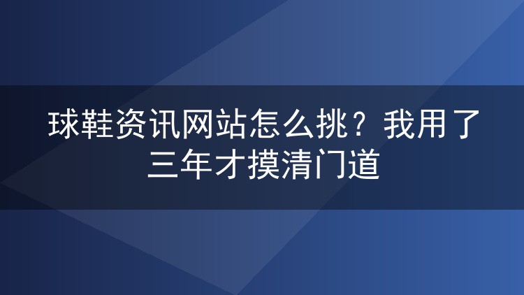 球鞋资讯网站怎么挑？我用了三年才摸清门道