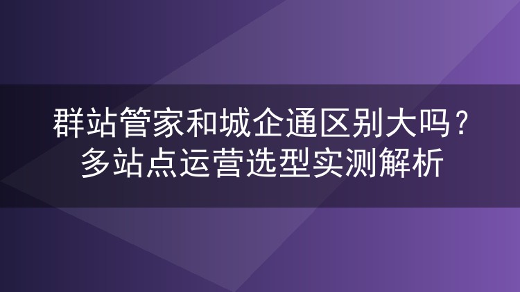 群站管家和城企通区别大吗？多站点运营选型实测解析