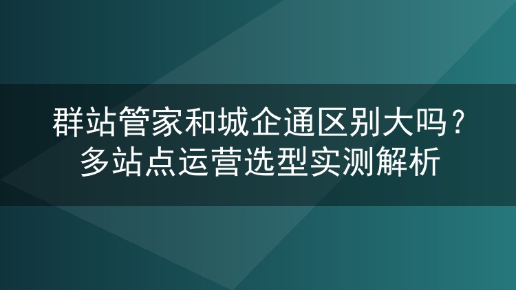 群站管家和城企通区别大吗？多站点运营选型实测解析