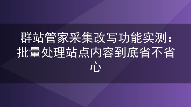 群站管家采集改写功能实测：批量处理站点内容到底省不省心
