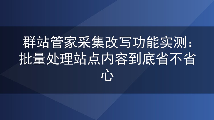 群站管家采集改写功能实测:批量处理站点内容到底省不省心