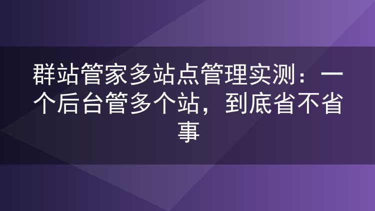 群站管家多站点管理实测：一个后台管多个站，到底省不省事