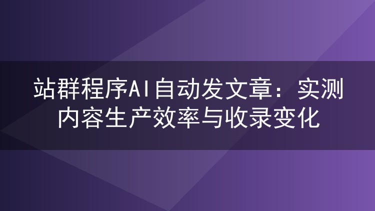 站群程序AI自动发文章：实测内容生产效率与收录变化