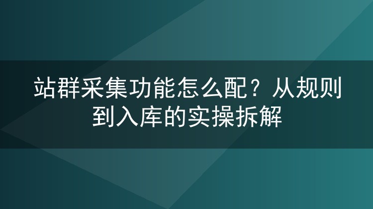站群采集功能怎么配?从规则到入库的实操拆解