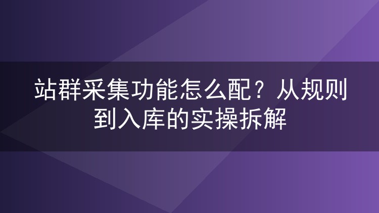 站群采集功能怎么配?从规则到入库的实操拆解