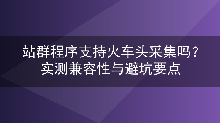 站群程序支持火车头采集吗?实测兼容性与避坑要点