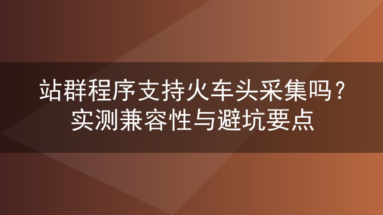 站群程序支持火车头采集吗？实测兼容性与避坑要点