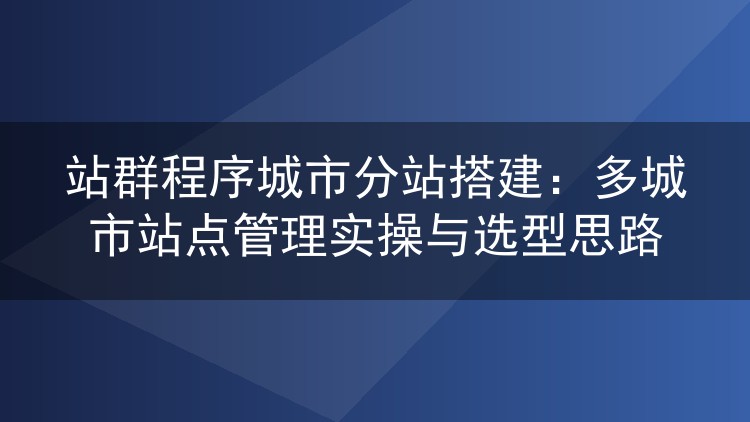 站群程序城市分站搭建：多城市站点管理实操与选型思路