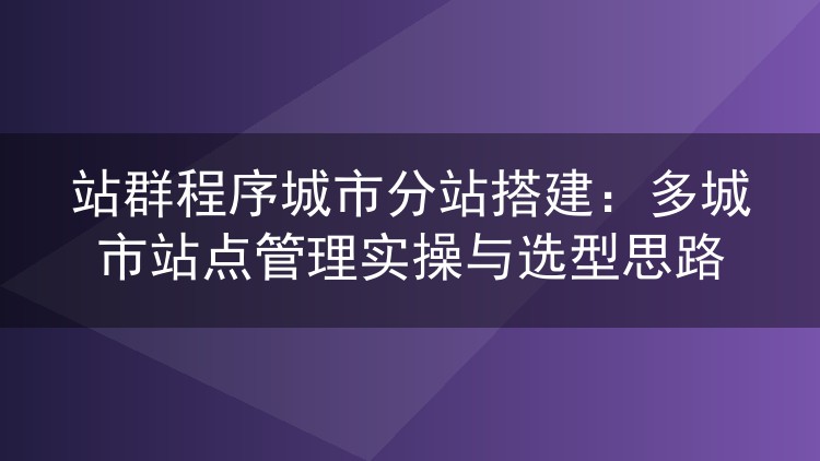 站群程序城市分站搭建：多城市站点管理实操与选型思路