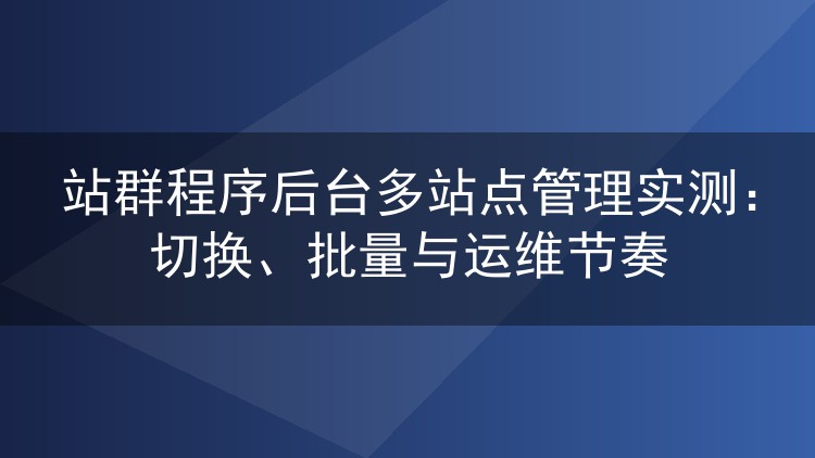 站群程序后台多站点管理实测：切换、批量与运维节奏