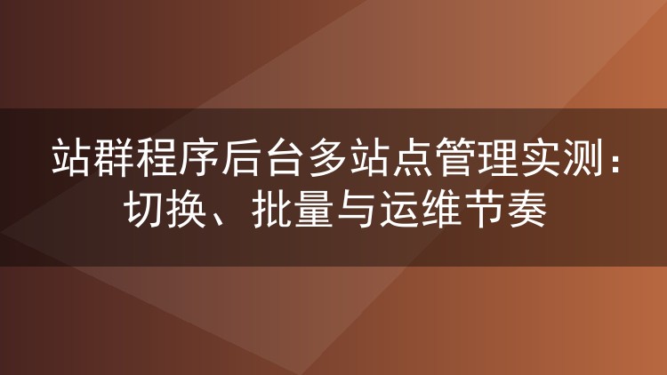 站群程序后台多站点管理实测:切换、批量与运维节奏
