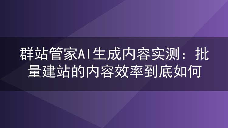 群站管家AI生成内容实测:批量建站的内容效率到底如何