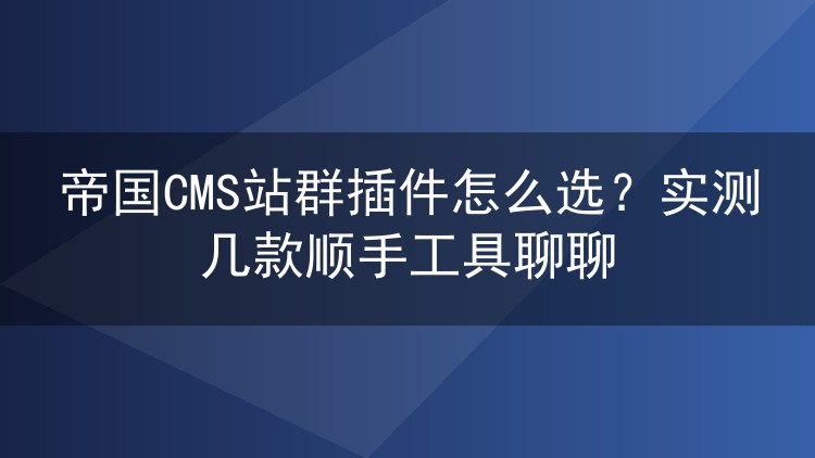 帝国CMS站群插件怎么选?实测几款顺手工具聊聊