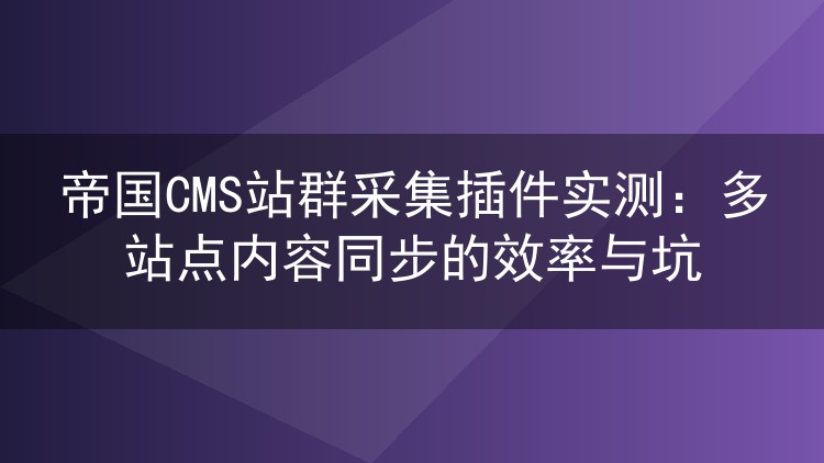 帝国CMS站群采集插件实测：多站点内容同步的效率与坑