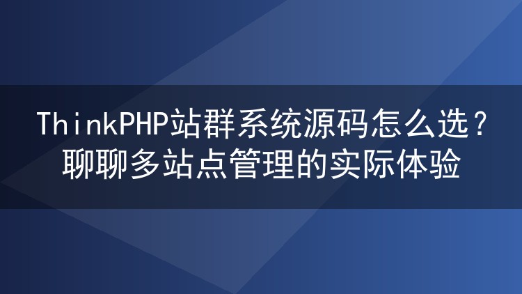 ThinkPHP站群系统源码怎么选？聊聊多站点管理的实际体验