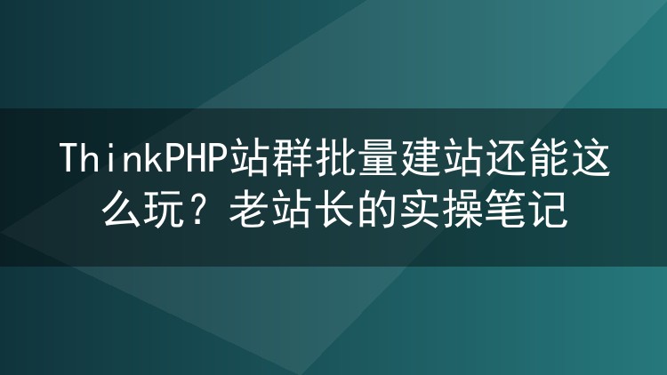 ThinkPHP站群批量建站还能这么玩？老站长的实操笔记