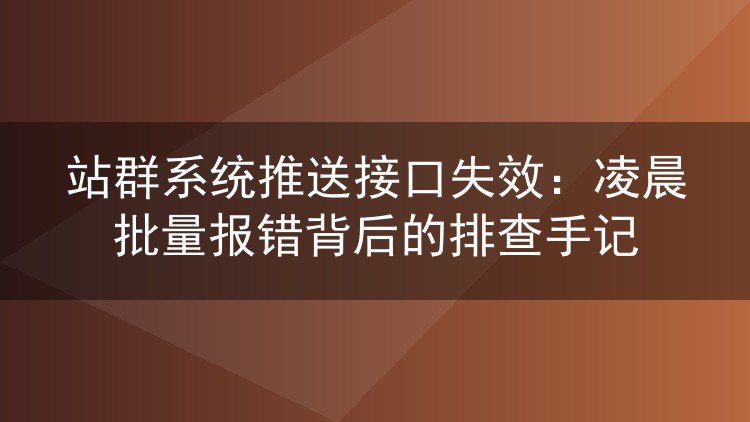 站群系统推送接口失效：凌晨批量报错背后的排查手记