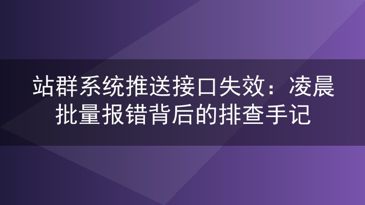 站群系统推送接口失效:凌晨批量报错背后的排查手记