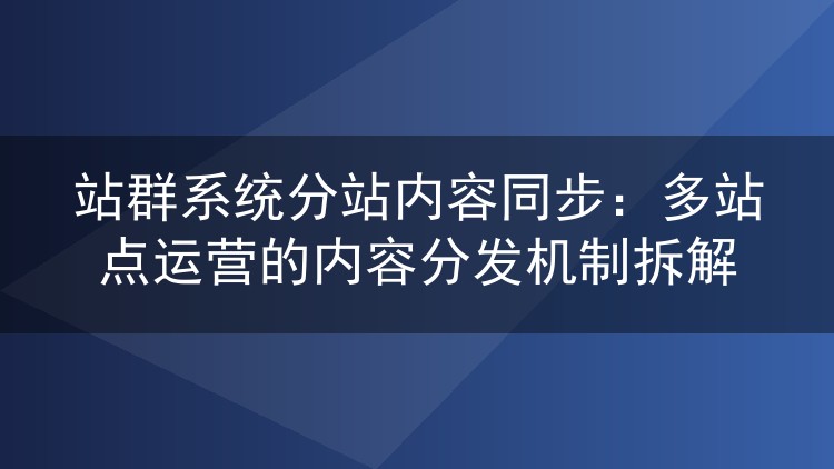站群系统分站内容同步：多站点运营的内容分发机制拆解