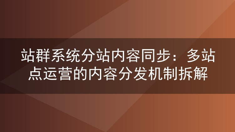 站群系统分站内容同步：多站点运营的内容分发机制拆解