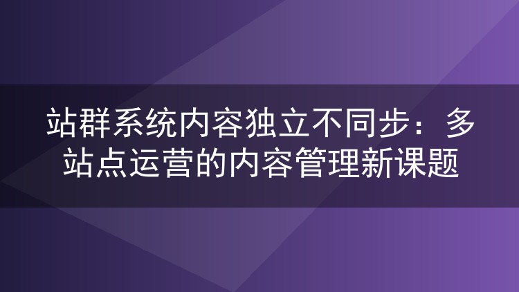 站群系统内容独立不同步:多站点运营的内容管理新课题