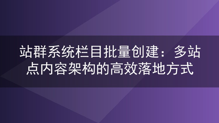 站群系统栏目批量创建:多站点内容架构的高效落地方式