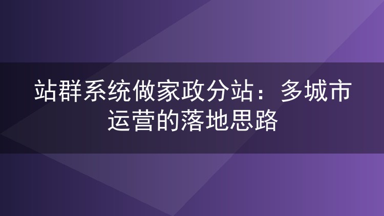 站群系统做家政分站:多城市运营的落地思路