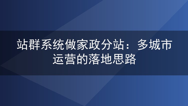 站群系统做家政分站:多城市运营的落地思路