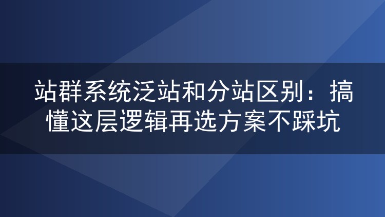 站群系统泛站和分站区别:搞懂这层逻辑再选方案不踩坑