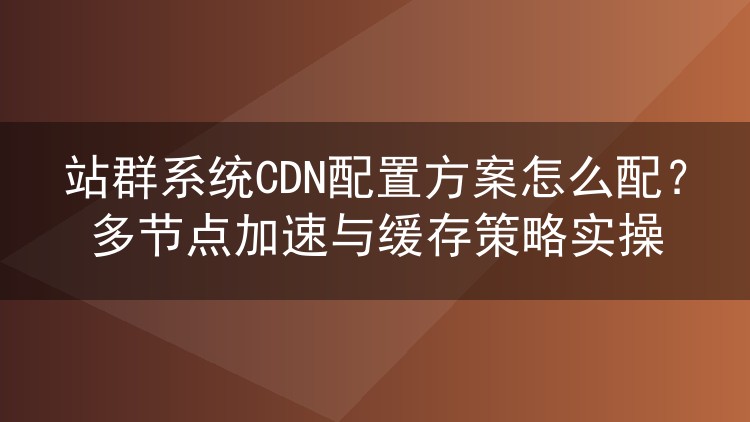 站群系统CDN配置方案怎么配?多节点加速与缓存策略实操