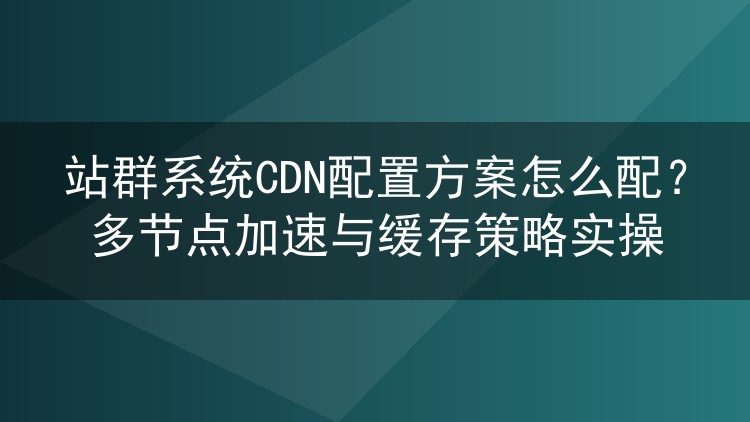 站群系统CDN配置方案怎么配？多节点加速与缓存策略实操
