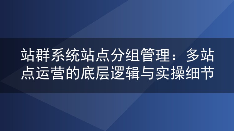 站群系统站点分组管理:多站点运营的底层逻辑与实操细节
