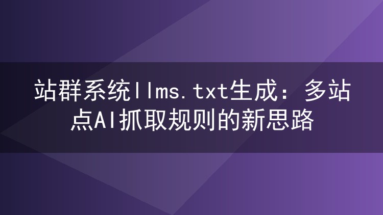 站群系统llms.txt生成:多站点AI抓取规则的新思路