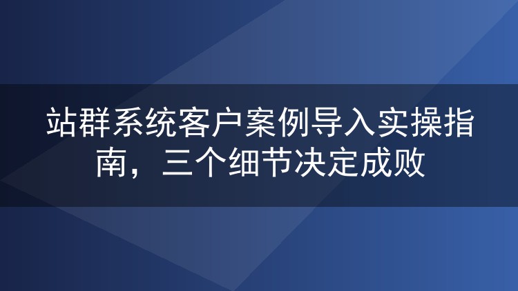 站群系统客户案例导入实操指南，三个细节决定成败