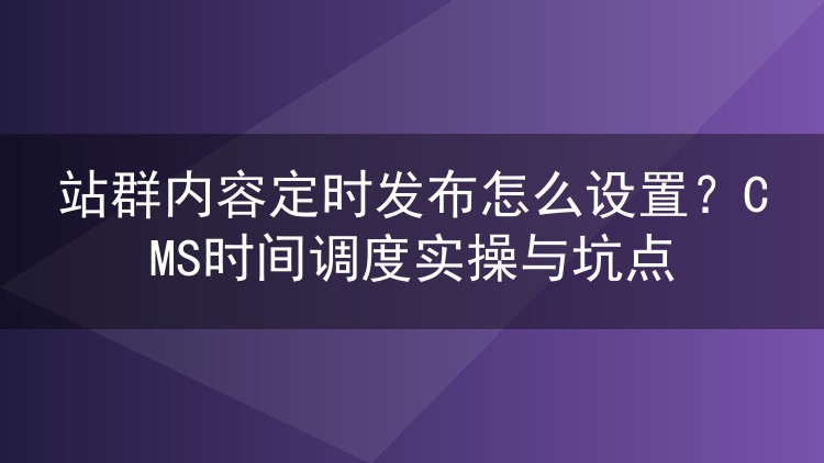 站群内容定时发布怎么设置？CMS时间调度实操与坑点