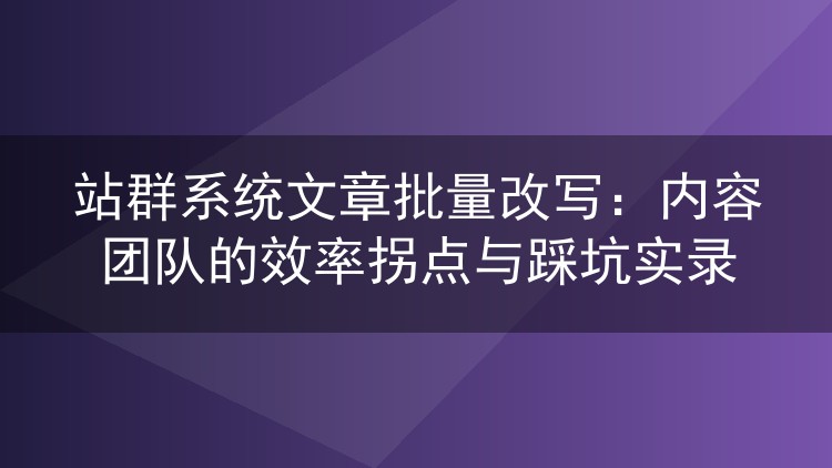 站群系统文章批量改写:内容团队的效率拐点与踩坑实录