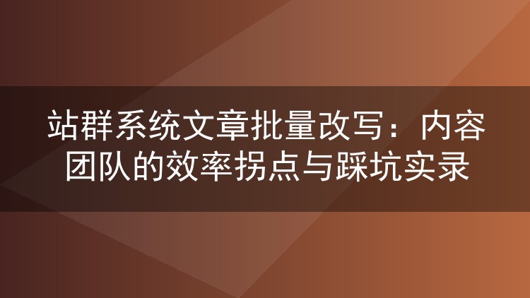 站群系统文章批量改写：内容团队的效率拐点与踩坑实录