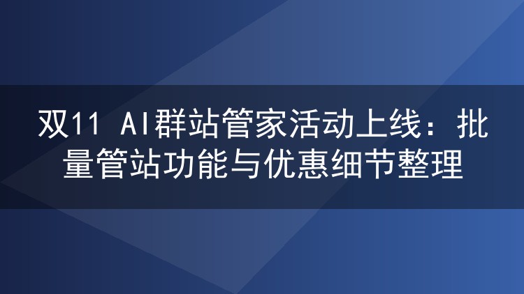 双11 AI群站管家活动上线:批量管站功能与优惠细节整理