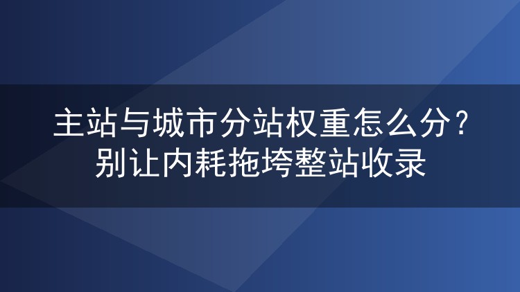 主站与城市分站权重怎么分？别让内耗拖垮整站收录
