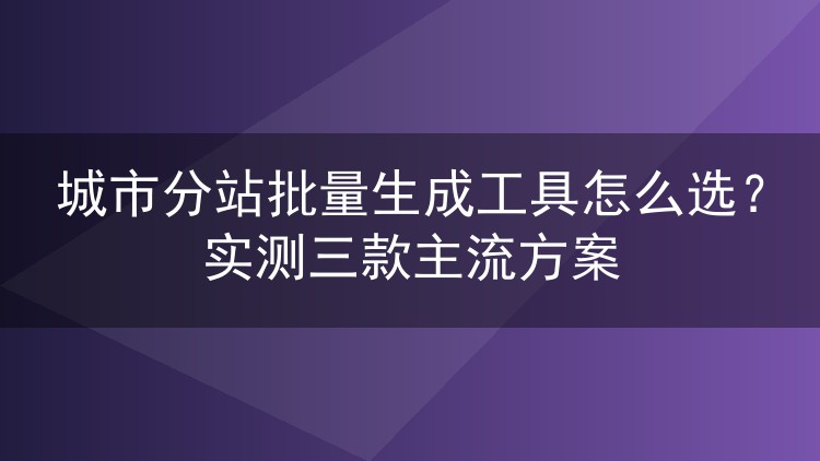 城市分站批量生成工具怎么选？实测三款主流方案
