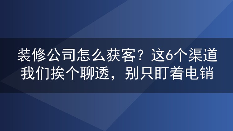 装修公司怎么获客？这6个渠道我们挨个聊透，别只盯着电销
