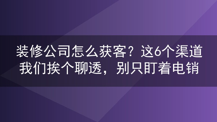 装修公司怎么获客?这6个渠道我们挨个聊透,别只盯着电销