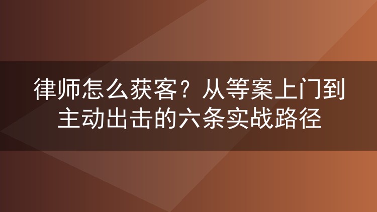 律师怎么获客？从等案上门到主动出击的六条实战路径