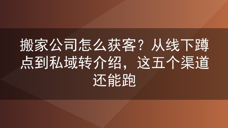 搬家公司怎么获客？从线下蹲点到私域转介绍，这五个渠道还能跑