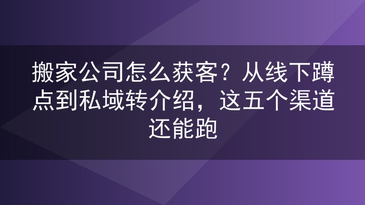搬家公司怎么获客？从线下蹲点到私域转介绍，这五个渠道还能跑