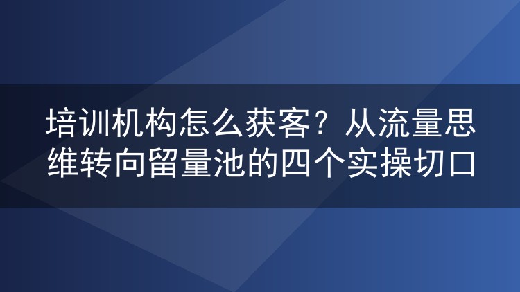 培训机构怎么获客?从流量思维转向留量池的四个实操切口